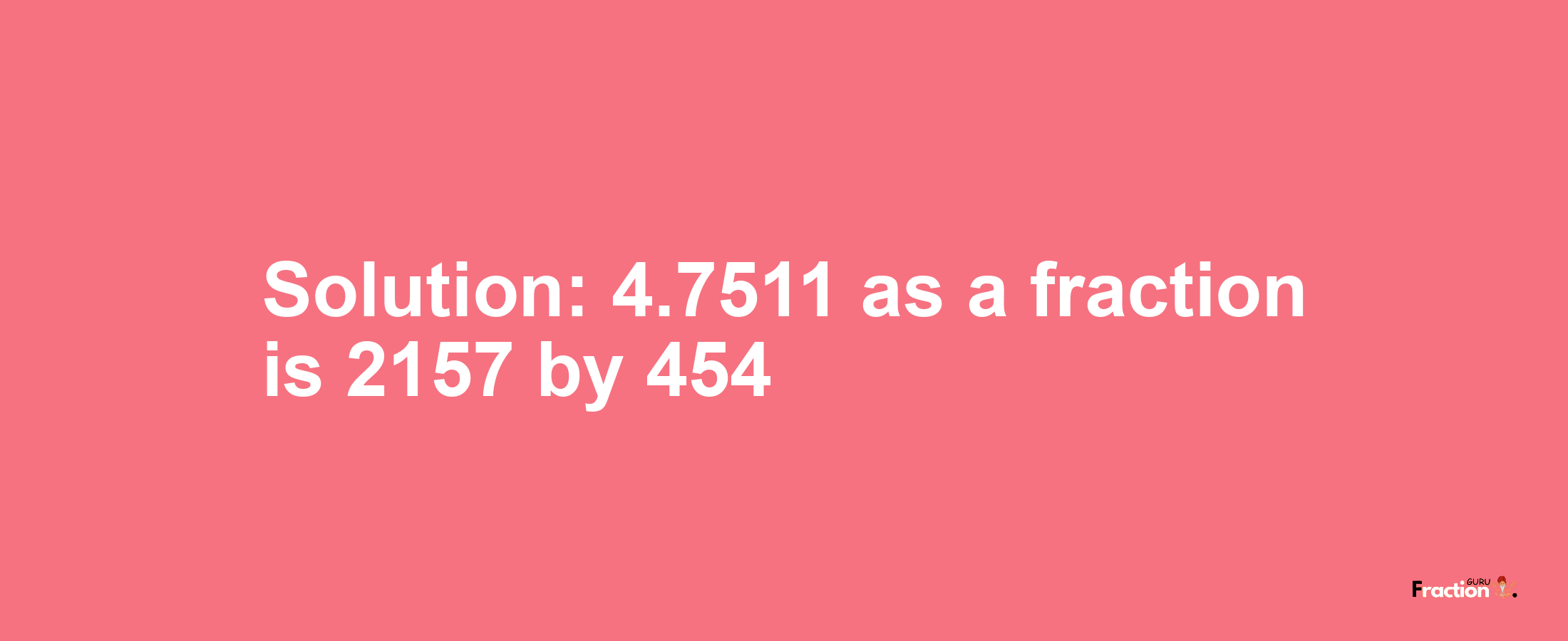 Solution:4.7511 as a fraction is 2157/454